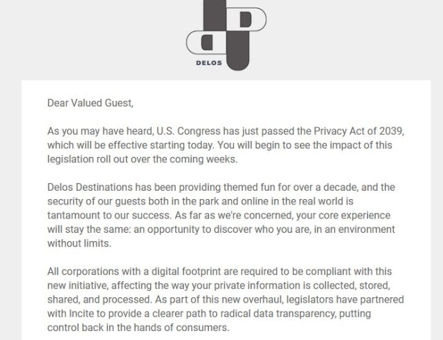 Screenshot of an email from fictional company Delos Destinations. The full text reads "Dear Valued Guest, As you may have heard, U.S. Congress has just passed the Privacy Act of 2039, which will be effective starting today. You will begin to see the impact of this legislation roll out over the coming weeks. Delos Destinations has been providing themed fun for over a decade, and the security of our guests both in the park and online in the real world is tantamount to our success. As far as we're concerned, your core experience will stay the same: an opportunity to discover who you are, in an environment without limits. All corporations with a digital footprint are required to be compliant with this new initiative, affecting the way your private information is collected, stored, shared, and processed. As part of this new overhaul, legislators have partnered with Incite to provide a clearer path to radical data transparency, putting control back in the hands of consumers. For more specifics on how this new law will affect you, please check out InciteInc.com. And as a gesture of our commitment to a safer, more open and free world, enjoy an extra night stay at Westworld or our newest attraction, The Raj–on us. This is only the beginning. Welcome to life without limits. ":