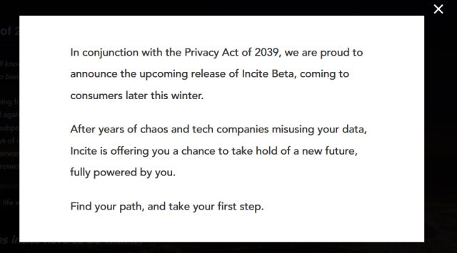 A pop-up window presented when one visits the Incite Inc. privacy act page. Full text reads: ""In conjunction with the Privacy Act of 2039, we are proud to announce the upcoming release of Incite Beta, coming to consumers later this winter. After years of chaos and tech companies misusing your data, Incite is offering you a chance to take hold of a new future, fully powered by you. Find your path, and take your first step."