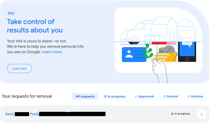 Google's personal information removal tool is available to more people lately, allowing you to at least attempt to have your physical or email address, phone number, or other identifying information removed from search results.