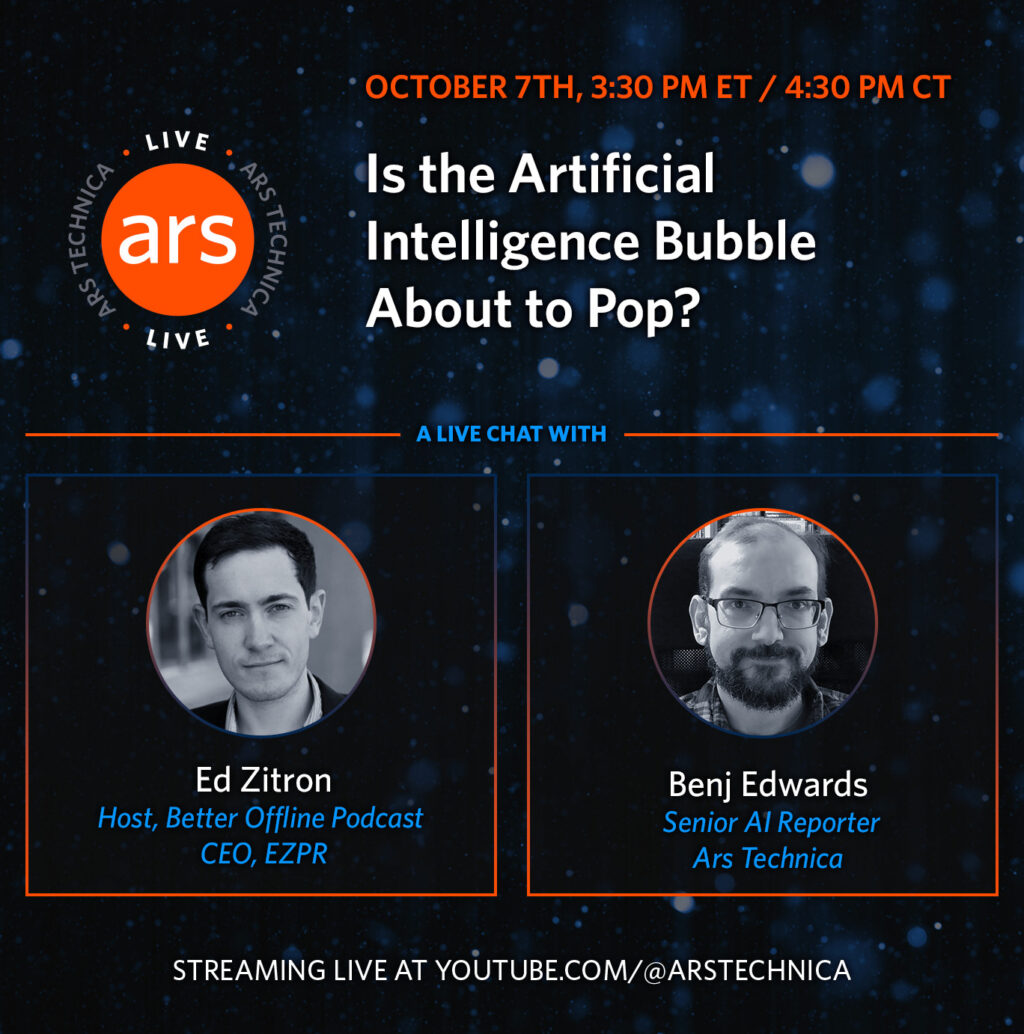 Alt text for this image: "Promotional graphic for an Ars Technica live stream event titled 'Is the Artificial Intelligence Bubble About to Pop?' scheduled for October 7th at 3:30 PM ET / 4:30 PM CT. The dark blue background features scattered light bokeh effects. The Ars Technica logo appears in an orange circle on the left. Below are two speaker profile photos in circular frames with orange borders: Ed Zitron (Host of Better Offline Podcast, CEO of EZPR) on the left, and Benj Edwards (Senior AI Reporter at Ars Technica) on the right. The bottom text indicates the stream will be live at youtube.com/@arstechnica.
