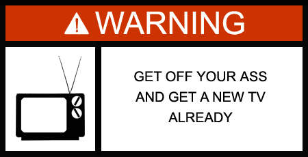 WARNING: Get off your ass and get a new TV already